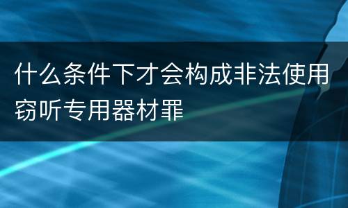 什么条件下才会构成非法使用窃听专用器材罪