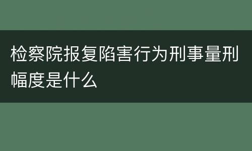 检察院报复陷害行为刑事量刑幅度是什么