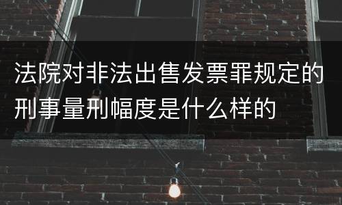 法院对非法出售发票罪规定的刑事量刑幅度是什么样的