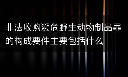 非法收购濒危野生动物制品罪的构成要件主要包括什么