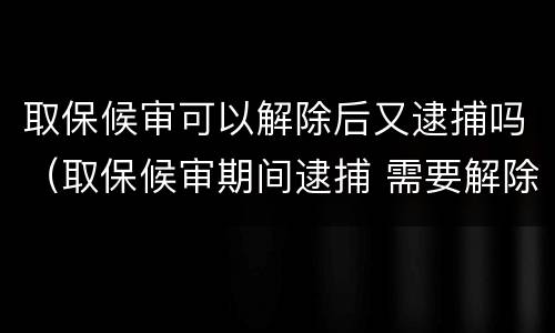 取保候审可以解除后又逮捕吗（取保候审期间逮捕 需要解除取保候审吗）