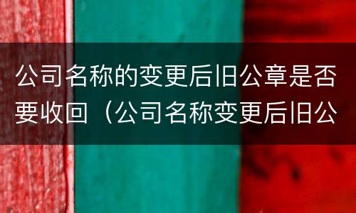 公司名称的变更后旧公章是否要收回（公司名称变更后旧公章是要回交的吗）