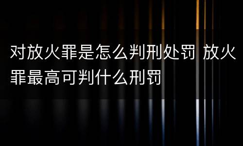 对放火罪是怎么判刑处罚 放火罪最高可判什么刑罚