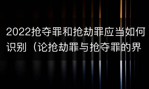 2022抢夺罪和抢劫罪应当如何识别（论抢劫罪与抢夺罪的界限）