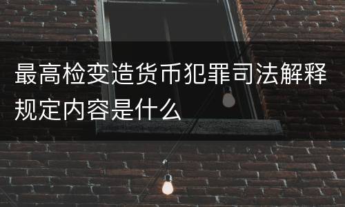 最高检变造货币犯罪司法解释规定内容是什么
