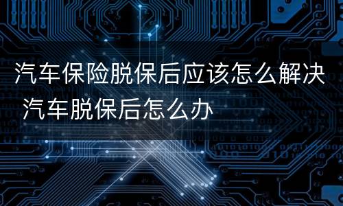 汽车保险脱保后应该怎么解决 汽车脱保后怎么办