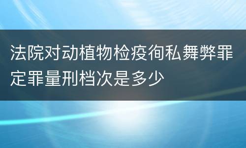 法院对动植物检疫徇私舞弊罪定罪量刑档次是多少