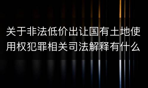关于非法低价出让国有土地使用权犯罪相关司法解释有什么重要规定