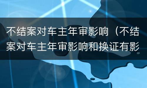 不结案对车主年审影响（不结案对车主年审影响和换证有影响吗）