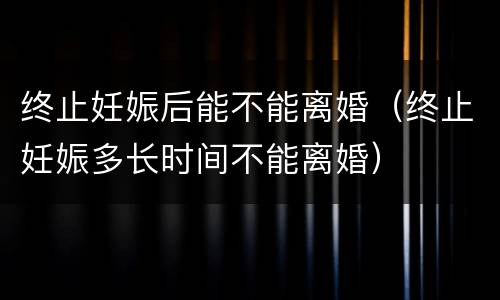 终止妊娠后能不能离婚（终止妊娠多长时间不能离婚）