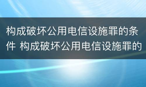 构成破坏公用电信设施罪的条件 构成破坏公用电信设施罪的条件是什么