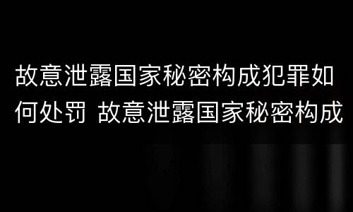 故意泄露国家秘密构成犯罪如何处罚 故意泄露国家秘密构成犯罪如何处罚