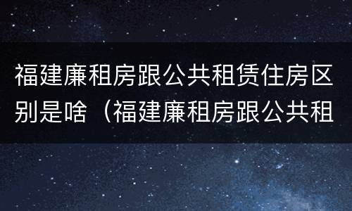 福建廉租房跟公共租赁住房区别是啥（福建廉租房跟公共租赁住房区别是啥呀）