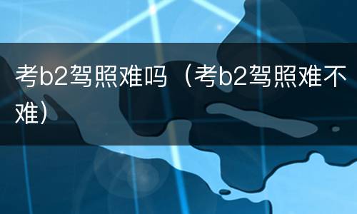 考b2驾照难吗（考b2驾照难不难）