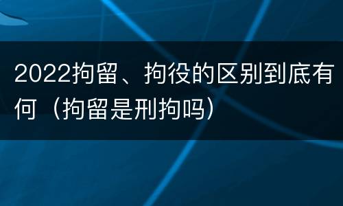 2022拘留、拘役的区别到底有何（拘留是刑拘吗）