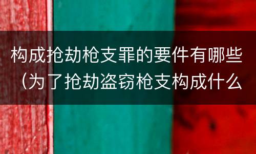 构成抢劫枪支罪的要件有哪些（为了抢劫盗窃枪支构成什么罪）