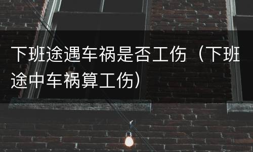 下班途遇车祸是否工伤（下班途中车祸算工伤）