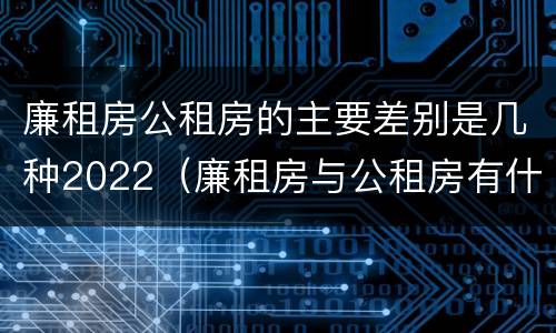 廉租房公租房的主要差别是几种2022（廉租房与公租房有什么不同）