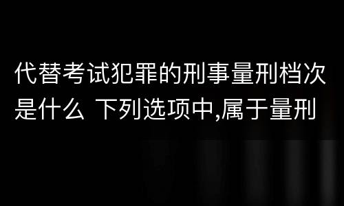 代替考试犯罪的刑事量刑档次是什么 下列选项中,属于量刑制度的有