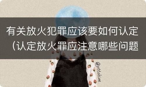 有关放火犯罪应该要如何认定（认定放火罪应注意哪些问题）