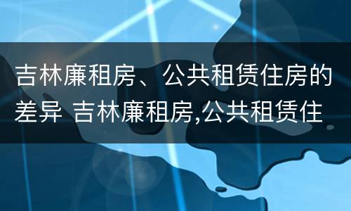 吉林廉租房、公共租赁住房的差异 吉林廉租房,公共租赁住房的差异怎么算