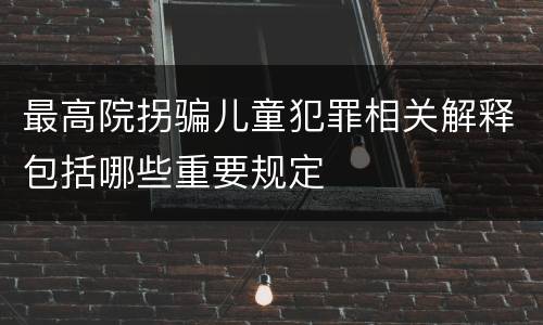 最高院拐骗儿童犯罪相关解释包括哪些重要规定