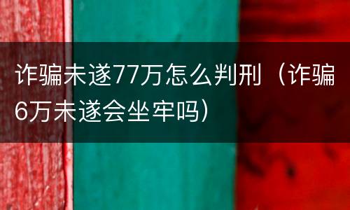诈骗未遂77万怎么判刑（诈骗6万未遂会坐牢吗）