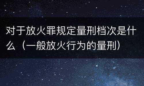 对于放火罪规定量刑档次是什么（一般放火行为的量刑）
