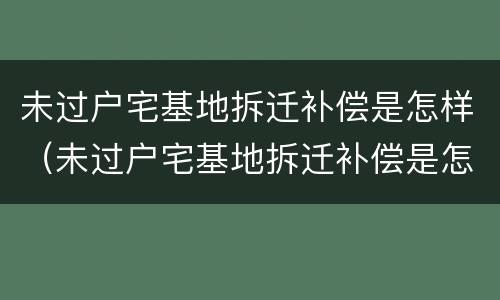 未过户宅基地拆迁补偿是怎样（未过户宅基地拆迁补偿是怎样算的）