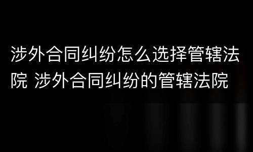 涉外合同纠纷怎么选择管辖法院 涉外合同纠纷的管辖法院