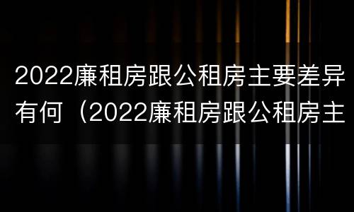 2022廉租房跟公租房主要差异有何（2022廉租房跟公租房主要差异有何不同）