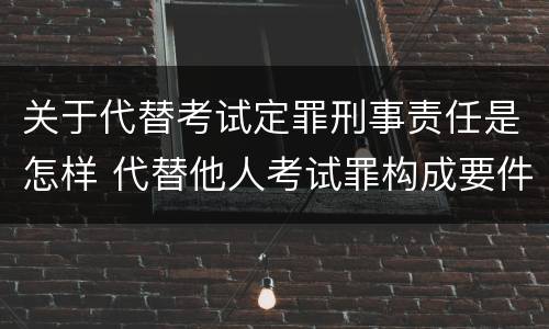 关于代替考试定罪刑事责任是怎样 代替他人考试罪构成要件有何规定