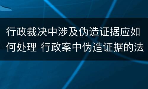 行政裁决中涉及伪造证据应如何处理 行政案中伪造证据的法律责任