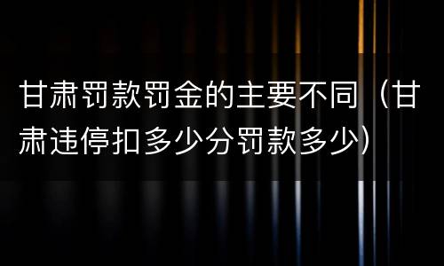 甘肃罚款罚金的主要不同（甘肃违停扣多少分罚款多少）