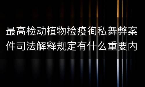 最高检动植物检疫徇私舞弊案件司法解释规定有什么重要内容