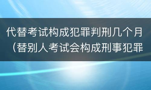 代替考试构成犯罪判刑几个月（替别人考试会构成刑事犯罪吗）