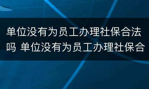 单位没有为员工办理社保合法吗 单位没有为员工办理社保合法吗知乎