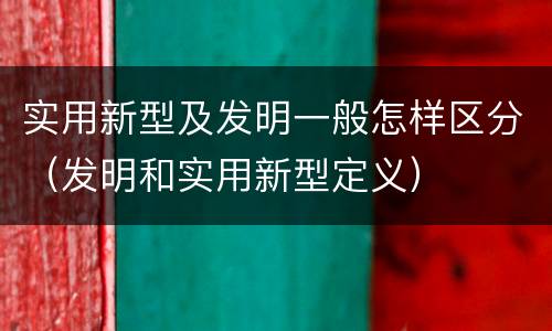 实用新型及发明一般怎样区分（发明和实用新型定义）
