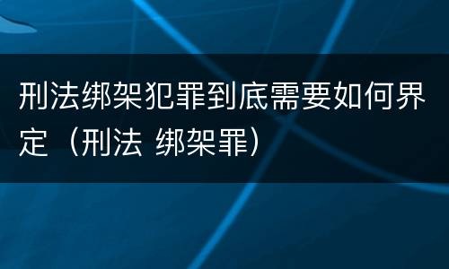 刑法绑架犯罪到底需要如何界定（刑法 绑架罪）