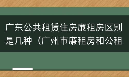 广东公共租赁住房廉租房区别是几种（广州市廉租房和公租房的区别）
