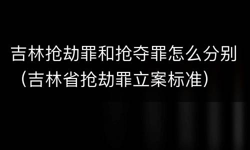 吉林抢劫罪和抢夺罪怎么分别（吉林省抢劫罪立案标准）