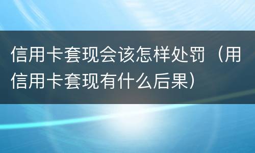信用卡套现会该怎样处罚（用信用卡套现有什么后果）