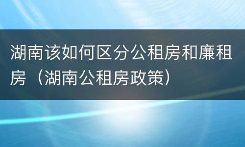 湖南该如何区分公租房和廉租房（湖南公租房政策）