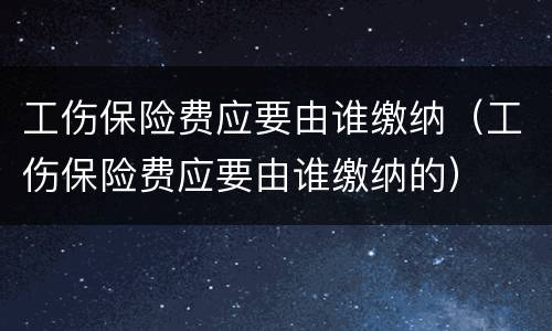工伤保险费应要由谁缴纳（工伤保险费应要由谁缴纳的）