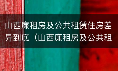 山西廉租房及公共租赁住房差异到底（山西廉租房及公共租赁住房差异到底多大）