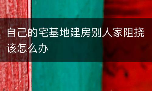 自己的宅基地建房别人家阻挠该怎么办