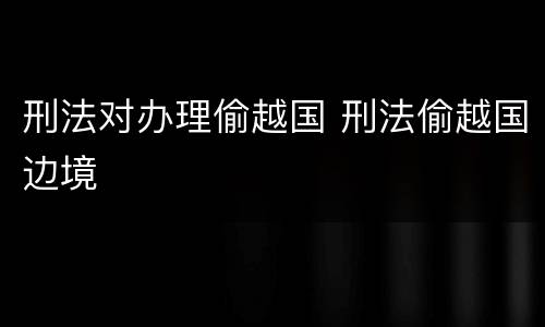 刑法对办理偷越国 刑法偷越国边境