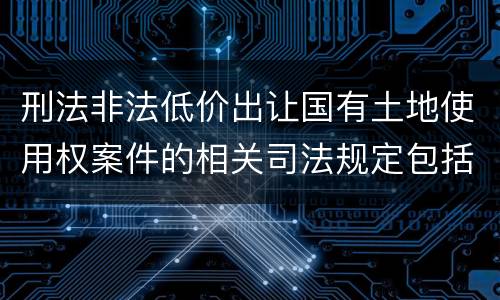 刑法非法低价出让国有土地使用权案件的相关司法规定包括什么主要内容