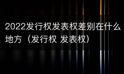 2022发行权发表权差别在什么地方（发行权 发表权）