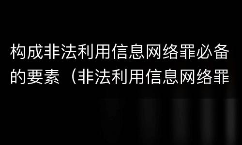 构成非法利用信息网络罪必备的要素（非法利用信息网络罪情节严重的标准）